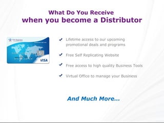 What Do You Receive
when you become a Distributor

           Lifetime access to our upcoming
           promotional deals and programs

           Free Self Replicating Website

           Free access to high quality Business Tools

           Virtual Office to manage your Business




           And Much More…
 