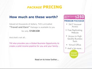 PACKAGE       PRICING

How much are these worth?

Valued at thousands of dollars, TVI’s unrivalled
“Travel and Earn” Package is available to you
              for only   USD 250

And that’s not all..


TVI also provides you a Global Business Opportunity to
create a solid income pipeline for you and your family .




                            Read on to know further...
 