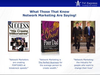 What Those That Know
            Network Marketing Are Saying!




“Network Marketers    "Network Marketing is     “Network Marketing:
    are creating     The Perfect Business for      the industry for
   FORTUNES at         the average person to     people who want to
breakneck speeds!”        create wealth."        change their lives”
 