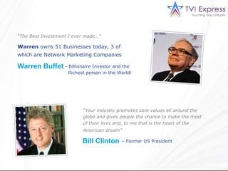 “The Best Investment I ever made…”

Warren owns 51 Businesses today, 3 of
which are Network Marketing Companies

Warren Buffet - Billionaire Investor and the
                    Richest person in the World!




                          “Your industry promotes core values all around the
                          globe and gives people the chance to make the most
                          of their lives and, to me that is the heart of the
                          American dream”

                          Bill Clinton     – Former US President
 