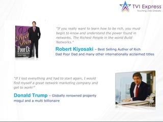 "If you really want to learn how to be rich, you must
                          begin to know and understand the power found in
                          networks. The Richest People in the world Build
                          Networks."

                          Robert Kiyosaki – Best Selling Author of Rich
                          Dad Poor Dad and many other internationally acclaimed titles




“If I lost everything and had to start again, I would
find myself a great network marketing company and
get to work!”

Donald Trump – Globally renowned property
mogul and a multi billionaire
 
