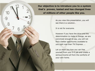 Our objective is to introduce you to a system
that’s proven, tested and has changed lives
    of millions of other people like you.


              As you view this presentation, you will
              see there is a solution…


              It is not for everyone.


              However if you have the drive and the
              determination to make a change, we are
              convinced enough to say, you will not
              find a better opportunity available to
              you right now than TVI Express ….


              Let us show you how you can free
              yourself from your 9-5 job and create a
              serious income all from the comforts of
              your own home.
 