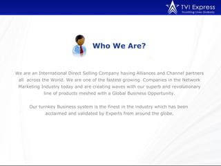 Who We Are?


We are an International Direct Selling Company having Alliances and Channel partners
 all across the World. We are one of the fastest growing Companies in the Network
 Marketing Industry today and are creating waves with our superb and revolutionary
            line of products meshed with a Global Business Opportunity.


      Our turnkey Business system is the finest in the industry which has been
             acclaimed and validated by Experts from around the globe.
 