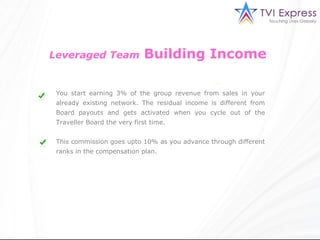 Leveraged Team               Building Income

 You start earning 3% of the group revenue from sales in your
 already existing network. The residual income is different from
 Board payouts and gets activated when you cycle out of the
 Traveller Board the very first time.


 This commission goes upto 10% as you advance through different
 ranks in the compensation plan.
 