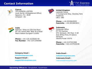 Contact Information

         Cyprus                                   United Kingdom
         TVI EXPRESS LIMITED                      Lakeside House
         Louki Akrita 14(Registered Office)       1 Furzeground Way, Stockley Park
         Agiazoni, P.C. 3030                      Heathrow
         Limassol - EU                            UB11 1BD

                                                  Phone : +44.2033843830
                                                  Fascimile : +44.2033843831


         India                                    Indonesia
         Address: Shop no-228,IInd floor,         Corporate Office
         DT city centre Mall, Near M G Road       PT TVI Express
         Metro station.Gurgaon-122001             STC Senayan, 4th Floor # 69
                                                  Asia Afrika Pintu IX Gelora
                                                  Senayan
         Phone : +91-124-3220640-49               Jakarta Pusat 10270
         Fax Number: +91-124-2396968
                                                  Phone : +62.2157931908
                                                  Fascimile : +62.2157932038




         Company Email :                          India Email :
         info@tviexpress.com                      india@tviexpress.com
         Support Email :                          Indonesia Email :
         support@tviexpress.com                   indonesia@tviexpress.com



   Upcoming Offices in : Bangladesh, Kazakhstan
 