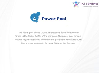 3
                  4        Power Pool


   The Power pool allows Crown Ambassadors have their piece of
Share in the Global Profits of the company. The power pool concept
ensures regular leveraged income inflow giving you an opportunity to
      hold a prime position in Advisory Board of the Company.
 