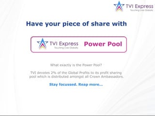 Have your piece of share with


                                  Power Pool


             What exactly is the Power Pool?

 TVI devotes 2% of the Global Profits to its profit sharing
pool which is distributed amongst all Crown Ambassadors.

            Stay focussed. Reap more…
 