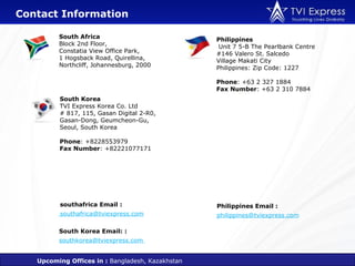Contact Information

         South Africa                             Philippines
         Block 2nd Floor,                          Unit 7 5-B The Pearlbank Centre
         Constatia View Office Park,              #146 Valero St. Salcedo
         1 Hogsback Road, Quirellina,             Village Makati City
         Northcliff, Johannesburg, 2000           Philippines: Zip Code: 1227

                                                  Phone: +63 2 327 1884
                                                  Fax Number: +63 2 310 7884
         South Korea
         TVI Express Korea Co. Ltd
         # 817, 115, Gasan Digital 2-R0,
         Gasan-Dong, Geumcheon-Gu,
         Seoul, South Korea

         Phone: +8228553979
         Fax Number: +82221077171




         southafrica Email :                      Philippines Email :
         southafrica@tviexpress.com               philippines@tviexpress.com

         South Korea Email: :
         southkorea@tviexpress.com


   Upcoming Offices in : Bangladesh, Kazakhstan
 