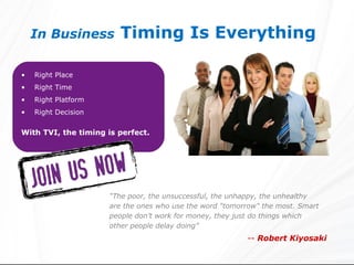 In Business         Timing Is Everything

•   Right Place
•   Right Time
•   Right Platform
•   Right Decision

With TVI, the timing is perfect.




                     “The poor, the unsuccessful, the unhappy, the unhealthy
                     are the ones who use the word "tomorrow" the most. Smart
                     people don’t work for money, they just do things which
                     other people delay doing”
                                                         -- Robert Kiyosaki
 
