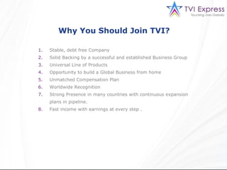 Why You Should Join TVI?

1.   Stable, debt free Company
2.   Solid Backing by a successful and established Business Group
3.   Universal Line of Products
4.   Opportunity to build a Global Business from home
5.   Unmatched Compensation Plan
6.   Worldwide Recognition
7.   Strong Presence in many countries with continuous expansion
     plans in pipeline.
8.   Fast income with earnings at every step .
 