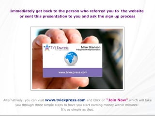 Immediately get back to the person who referred you to the website
         or sent this presentation to you and ask the sign up process




Alternatively, you can visit www.tviexpress.com and Click on “Join Now” which will take
      you through three simple steps to have you start earning money within minutes!
                                  It’s as simple as that.
 