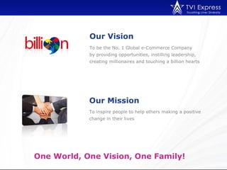 Our Vision
            To be the No. 1 Global e-Commerce Company
            by providing opportunities, instilling leadership,
            creating millionaires and touching a billion hearts




            Our Mission
            To inspire people to help others making a positive
            change in their lives




One World, One Vision, One Family!
 