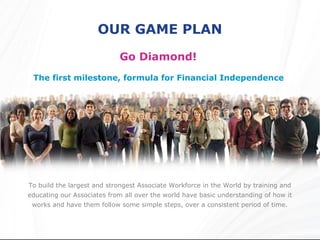 OUR GAME PLAN
                            Go Diamond!
 The first milestone, formula for Financial Independence




To build the largest and strongest Associate Workforce in the World by training and
educating our Associates from all over the world have basic understanding of how it
 works and have them follow some simple steps, over a consistent period of time.
 