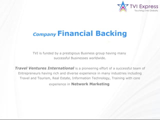 Company        Financial Backing

          TVI is funded by a prestigious Business group having many
                       successful Businesses worldwide.


Travel Ventures International is a pioneering effort of a successful team of
 Entrepreneurs having rich and diverse experience in many industries including
  Travel and Tourism, Real Estate, Information Technology, Training with core
                    experience in Network Marketing
 