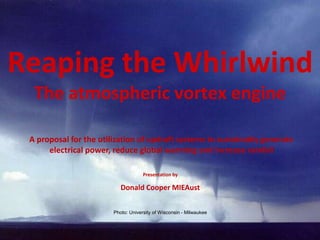 Reaping the Whirlwind
The atmospheric vortex engine
A proposal for the utilization of updraft systems to sustainably generate
electrical power, reduce global warming and increase rainfall
Presentation by
Donald Cooper MIEAust
Photo: University of Wisconsin - Milwaukee
 