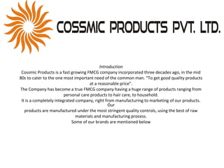 Introduction
Cossmic Products is a fast growing FMCG company incorporated three decades ago, in the mid
80s to cater to the one most important need of the common man. “To get good quality products
at a reasonable price”.
The Company has become a true FMCG company having a huge range of products ranging from
personal care products to hair care, to household.
It is a completely integrated company, right from manufacturing to marketing of our products.
Our
products are manufactured under the most stringent quality controls, using the best of raw
materials and manufacturing process.
Some of our brands are mentioned below
 