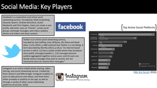 Social Media: Key Players
Facebook is a corporation and online social
networking service. Founded by: Mark Zuckerberg,
Eduardo Saverin, Andrew McCollum, Dustin
Moskovitz and Chris Hughes. Users can create a user
profile, add other users as "friends", create social
groups, exchange messages, post status updates,
photos and videos and share content.
Instagram is an online mobile photo-sharing, video-
sharing, and social networking service. Created by:
Kevin Systrom and Mike Krieger. Instagram enables its
users to take pictures and videos, and share them
either privately or publicly on the app, as well as
through a variety of other social networking
platforms (Frommer, 2010).
Twitter is an online social networking service,.
Founded by Jack Gaffney, Evan Williams, Biz Stone and Noah
Glass. Fuchs (2014, p.180) outlined that Twitter is a microblog. A
term described by Murthy (2013, p.10) as “an internet based
service in which: (1) have a public profile where they broadcast
short public messages/updates […] (2) messages become
publicly aggregated together across users; and (3) users can
decide whose messages they wish to receive, but not
necessarily who can receive their messages.”
Top Active Social Platforms
(We Are Social, 2016)
 