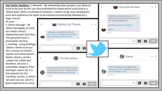 Top Twitter Qualities: 1. Retweet – By retweeting other people it can allow an
artist to be seen by the user that published the tweet which could lead to a
‘follow back’. With a multitude of retweets, a tweet can go viral, allowing the
artist who published the tweet to be noticed and potentially followed by a
large amount
of users.
2. Direct message – By
direct messaging, an artist
can create a direct
relationship with their fans,
this personal touch is
amazing for the fans.
3. Hashtag - Using Hashtags
allows a tweet to be put
into a stream of related
tweets and conversations.
Tweets about a certain
subject are united and
therefore, become a
searchable category. If the
hashtag is used a lot, it is
then placed into the
‘trending’ section, in which
all users can see, which is
great publicity for an artist.
 