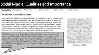 Social Media: Qualities and Importance
Key Qualities: 1. Participation 2. Openness 3. Conversation 4. Community 5. Connectivity
The importance of social media for the fan
Social media sites have put the power of discovery into the hands of fans. In the past, music
discovery platforms were very limited. There was a heavy reliance on word of mouth, live
music events and traditional media such as radio, TV and magazines that all “decided what
you should listen to” (Dave Haynes, quoted in Topping, 2010). Now, Social media provides
consumers with a platform to discover emerging music artists, discover what their friends
or other people with similar music taste are listening to, share their music discovery with
the world as they are not bound by any geographical and cultural differences
“In decades gone by, misunderstood teens with questionable personal hygiene would
gather in cramped independent record stores to share excitement about new music,
enthuse about rare singles and discover other lost souls with a passion for southern
Californian cowpunk. But with the number of independent record stores in terminal decline
and the boundaries of the internet limitless, online music social networks have sprung up
to meet the demands of gregarious music lovers who want to share ideas and loves”
(Topping, 2010).
(Notagrouch, 2016)
 