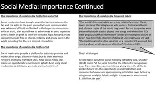Social Media: Importance Continued
The importance of social media for the fan and artist
Social media sites have brought down the barriers between the
fan and the artist. In the past, connectivity and communication
was extremely difficult and limited. In the hope to communicate
with an artist, a fan would have to either meet an artist in person,
write a letter or speak to them on the radio. Now, fans and artists
can communicate free of charge, instantly and at any place in the
world providing that there is internet connection.
The importance of social media for the artist
Social media sites provide a platform for artists to promote and
market their single, album or video. Due to their enormous
network and highly trafficked sites, these social media sites
create an opportunistic environment. What’s best, using social
media sites to distribute, promote and market is free!
The Importance of social media for record labels
“The world’s listening habits were once relatively private. Music
lovers declared their allegiances with posters, festival wristbands
and physical copies of the music they loved. Record companies were
aware which radio station played their songs and where their CDs
were popular, but that information painted an incomplete picture at
best.” Paul Smernicki, director of digital at Universal Music UK said
“the traditional metrics like sales told us a record or CD was sold, but
nothing about what happened after that” (Shubber, 2014).
That’s all changed.
Record labels can utilise social media by extracting data. Shubber
(2014) stated “at the same time that the internet is taking power
away from record companies, it is also giving them the ability to
predict future hits, the opportunity to understand fans and
consumer behaviour and spot upcoming artists like never before by
using music analytics. Music analytics is now worth an estimated
£1.8 billion per year”.
 