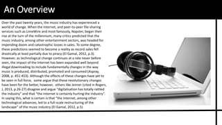An Overview
Over the past twenty years, the music industry has experienced a
world of change. When the Internet, and peer-to-peer file-sharing
services such as LimeWire and most famously, Napster, began their
rise at the turn of the millennium, many critics predicted that the
music industry, among other entertainment sectors, was headed for
impending doom and catastrophic losses in sales. To some degree,
these predictions seemed to become a reality as record sales fell
drastically at least partially due to piracy (El Gamal, 2012, p.3).
However, as technological change continues at a rate never before
seen, the impact of the Internet has been expanded well beyond
illegal downloading to include fundamentally changes in the way
music is produced, distributed, promoted and consumed (Aspray,
2008, p. 451-453). Although the effects of these changes have yet to
be seen in full force, some argue that these revolutionary changes
have been for the better, however, others like Jenner (cited in Rogers,
J, 2013, p.26-27) disagree and argue “digitalisation has totally rattled
the industry” and that “the internet is certainly hurting the industry”.
In saying this, what is certain is that “the Internet, among other
technological advances, led to a full-scale restructuring of the
landscape” of the music industry (El Gamal, 2012, p.5).
 