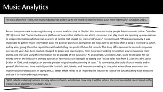 Music Analytics
“In just a short few years, the music industry has woken up to the need to examine social data more rigorously” (Shubber, 2014).
Record companies are increasingly turning to music analytics due to the fact that more and more people listen to music online. Ovenden
(2015) stated that “social media and a plethora of new online platforms on which consumers can play music are opening up new avenues
to scrape information which reveal a variety of factors that impact on their artist’s sales.” He continued, “Whereas previously it was
impossible to gather much information past the point of purchase, companies are now able to see how often a song is listened to, when,
and by who, giving them the capabilities with which they can predict future hit records. The drop off in revenue for record companies
over recent years has been marked. Dogged by piracy and low margins, firms have been looking for another way to maximize their
profits, and they are using the information for all aspects of the business.” As an example, Ovenden (2015) used ticket sales for live
events (one of the industry’s primary sources of revenue) as an example by stating that “ticket sales rose from $1.5bn in 1999, up to
$4.6bn in 2009, and analytics can provide greater insight into the planning of tours.” To summarise, the tools of social media and in
general, the internet, have made it possible to track, test, iterate, and improve marketing to the point where these enormous are
insanely counterproductive. In saying this, a better effort needs to be made by the industry to utilise the data that they have extracted
and use it in real marketing campaigns.
“With robots replacing humans in every sphere of work, who knows how long it will be before the most successful talent scout in the
industry is an algorithm” (Shubber, 2014).
 