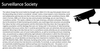 Surveillance Society
The radical change that social media has brought upon Web 2.0 in the way that people interact and
the descending view of what is considered ‘private’ marks a move toward a more interactive, social
and collaborative web but also one that is more and more coming under surveillance (Cascio, 2005
cited in Farinosi, 2009, p.2). Driven by new communication technology, we are now living in a
‘surveillance society’. This sparks a debate on the topic of privacy, utilisation and power. Moreover,
due to the existence of data harvesting and analytics, you could argue that consumers are providing
free labour by their online participation and the information that they share. But if you ignore this
negative assumption and the ideology that users are ‘being used’ in the process of data harvesting
and analytics that occurs online, then it could be perceived that users are extremely vital and are very
powerful. Returning to the idea that we live in a surveillance society whereby we are constantly being
monitored and recorded, users of social media platforms, as well as torrenting and music streaming
sites, are positioned as subjects defined by rigid indicators (information) in which the information of
each user is incredibly crucial. With this being said, our identities are increasingly becoming ‘virtual’
and arguably, our virtual identities are becoming more important to marketers than our ‘real’, physical
self (The Watchful Web, 2001). Moreover, by being active online, users have essentially traded their
privacy, and such privacy has now become a commodity. To conclude, as users produce content, they
are essentially establishing power (without perhaps even knowing they are) – the power is in our
hands. Users and the information they carry is incredibly important to the music industry, and in
general, every other industry.
 