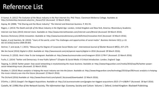 Reference List
El Gamal, A. (2012) The Evolution of the Music Industry in the Post-Internet Era. PhD Thesis. Claremont McKenna College. Available at:
http://scholarship.claremont.edu/cmc_theses/532 (Accessed: 13 March 2016).
Aspray, W. (2008). “File Sharing and the Music Industry.” The Internet and American business. P. 451-91.
Rogers, J. (2013) The Death and Life of the Music Industry in the Digital Age. London, United Kingdom and New York, America: Bloomsbury Academic.
Internet Live Stats (2014) Internet Users. Available at: http://www.internetlivestats.com/internet-users/#trend (Accessed: 04 March 2016).
Business Dictionary (2016) Innovation. Available at: http://www.businessdictionary.com/definition/innovation.html (Accessed: 10 March 2016).
Kaplan, A and Haenlein, M. (2010). "Users of the world, unite! The challenges and opportunities of social media". Business Horizons 53(1), p. 61.
doi:10.1016/j.bushor.2009.09.003.
Aichner, T. and Jacob, F. ( 2015). "Measuring the Degree of Corporate Social Media Use". International Journal of Market Research 57(2), 257–275.
We Are Social (2016) Digital in 2016. Available at: http://wearesocial.com/uk/special-reports/digital-in-2016 (Accessed: 09 March 2016).
Frommer, D. (2010). Here's How To Use Instagram. Available at: http://www.businessinsider.com/instagram-2010-11?IR=T (Accessed: 22 March 2016).
Fuchs, C. (2014) ‘Twitter and Democracy: A new Public Sphere?’ (Chapter 8) Social Media: A Critical Introduction. London, England: Sage.
Topping, A. (2010) Twitter power: how social networking is revolutionising the music business. Available at: http://www.theguardian.com/media/2010/sep/05/twitter-power-
social-networking-music (Accessed: 22 March 2016).
Shubber, K. (2014) Music analytics is helping the music industry see into the future. Available at: http://www.theguardian.com/technology/2014/apr/09/music-analytics-is-helping-
the-music-industry-see-into-the-future (Accessed: 22 March 2016).
The Orchard (2016) Available at: http://www.theorchard.com/splash/ (Accessed/downloaded: 22 March 2016).
D'Onfro, J. (2015) Google's Ten Biggest Acquisitions. Available at: http://uk.businessinsider.com/googles-ten-biggest-acquisitions-2015-1?r=US&IR=T (Accessed: 18 April 2016).
Castells, M. (1996) Rise of the Network Society, The Information Age: Economy, Society and Culture. Volume 1. Oxford, United Kingdom: Blackwell Publishing.
 