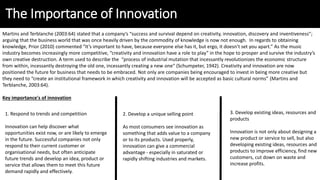 The Importance of Innovation
Martins and Terblanche (2003:64) stated that a company’s “success and survival depend on creativity, innovation, discovery and inventiveness”;
arguing that the business world that was once heavily driven by the commodity of knowledge is now not enough. In regards to obtaining
knowledge, Prior (2010) commented “It’s important to have, because everyone else has it, but ergo, it doesn’t set you apart.” As the music
industry becomes increasingly more competitive, “creativity and innovation have a role to play” in the hope to prosper and survive the industry’s
own creative destruction. A term used to describe the “process of industrial mutation that incessantly revolutionizes the economic structure
from within, incessantly destroying the old one, incessantly creating a new one“ (Schumpeter, 1942). Creativity and innovation are now
positioned the future for business that needs to be embraced. Not only are companies being encouraged to invest in being more creative but
they need to “create an institutional framework in which creativity and innovation will be accepted as basic cultural norms” (Martins and
Terblanche, 2003:64).
Key importance's of innovation
1. Respond to trends and competition
Innovation can help discover what
opportunities exist now, or are likely to emerge
in the future. Successful companies not only
respond to their current customer or
organisational needs, but often anticipate
future trends and develop an idea, product or
service that allows them to meet this future
demand rapidly and effectively.
2. Develop a unique selling point
As most consumers see innovation as
something that adds value to a company
or to its products. Used properly,
innovation can give a commercial
advantage - especially in saturated or
rapidly shifting industries and markets.
3. Develop existing ideas, resources and
products
Innovation is not only about designing a
new product or service to sell, but also
developing existing ideas, resources and
products to improve efficiency, find new
customers, cut down on waste and
increase profits.
 