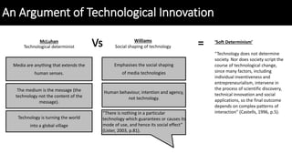 An Argument of Technological Innovation
Media are anything that extends the
human senses.
The medium is the message (the
technology not the content of the
message).
Technology is turning the world
into a global village
Emphasises the social shaping
of media technologies
Human behaviour, intention and agency,
not technology.
“There is nothing in a particular
technology which guarantees or causes its
mode of use, and hence its social effect”
(Lister, 2003, p.81).
McLuhan
Technological determinist
Williams
Social shaping of technology
‘Soft Determinism’
“Technology does not determine
society. Nor does society script the
course of technological change,
since many factors, including
individual inventiveness and
entrepreneurialism, intervene in
the process of scientific discovery,
technical innovation and social
applications, so the final outcome
depends on complex patterns of
interaction” (Castells, 1996, p.5).
 