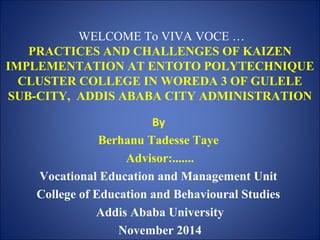 WELCOME To VIVA VOCE … 
PRACTICES AND CHALLENGES OF KAIZEN 
IMPLEMENTATION AT ENTOTO POLYTECHNIQUE 
CLUSTER COLLEGE IN WOREDA 3 OF GULELE 
SUB-CITY, ADDIS ABABA CITY ADMINISTRATION 
By 
Berhanu Tadesse Taye 
Advisor:....... 
Vocational Education and Management Unit 
College of Education and Behavioural Studies 
Addis Ababa University 
November 2014 
 