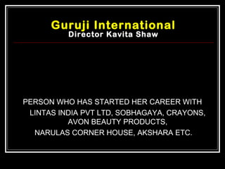 Guruji International
          Director Kavita Shaw




PERSON WHO HAS STARTED HER CAREER WITH
 LINTAS INDIA PVT LTD, SOBHAGAYA, CRAYONS,
          AVON BEAUTY PRODUCTS,
  NARULAS CORNER HOUSE, AKSHARA ETC.
 