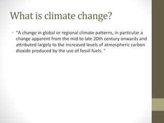 What is climate change?
• "A change in global or regional climate patterns, in particular a
change apparent from the mid to late 20th century onwards and
attributed largely to the increased levels of atmospheric carbon
dioxide produced by the use of fossil fuels. "