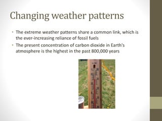 Changing weather patterns
• The extreme weather patterns share a common link, which is
the ever-increasing reliance of fossil fuels
• The present concentration of carbon dioxide in Earth's
atmosphere is the highest in the past 800,000 years
