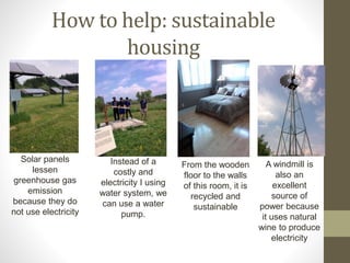 How to help: sustainable
housing
Solar panels
lessen
greenhouse gas
emission
because they do
not use electricity
Instead of a
costly and
electricity I using
water system, we
can use a water
pump.
From the wooden
floor to the walls
of this room, it is
recycled and
sustainable
A windmill is
also an
excellent
source of
power because
it uses natural
wine to produce
electricity
