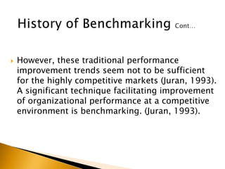  However, these traditional performance
improvement trends seem not to be sufficient
for the highly competitive markets (Juran, 1993).
A significant technique facilitating improvement
of organizational performance at a competitive
environment is benchmarking. (Juran, 1993).
 