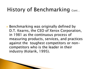  Benchmarking was originally defined by
D.T. Kearns, the CEO of Xerox Corporation,
in 1981 as the continuous process of
measuring products, services, and practices
against the toughest competitors or non-
competitors who is the leader in their
industry (Kolarik, 1995).
 