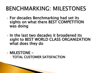  For decades Benchmarking had set its
sights on what there BEST COMPETITION
was doing
 In the last two decades it broadened its
sight to BEST WORLD CLASS ORGANIZATION
what does they do
 MILESTONE –
◦ TOTAL CUSTOMER SATISFACTION
 