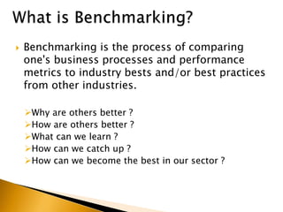  Benchmarking is the process of comparing
one's business processes and performance
metrics to industry bests and/or best practices
from other industries.
Why are others better ?
How are others better ?
What can we learn ?
How can we catch up ?
How can we become the best in our sector ?
 