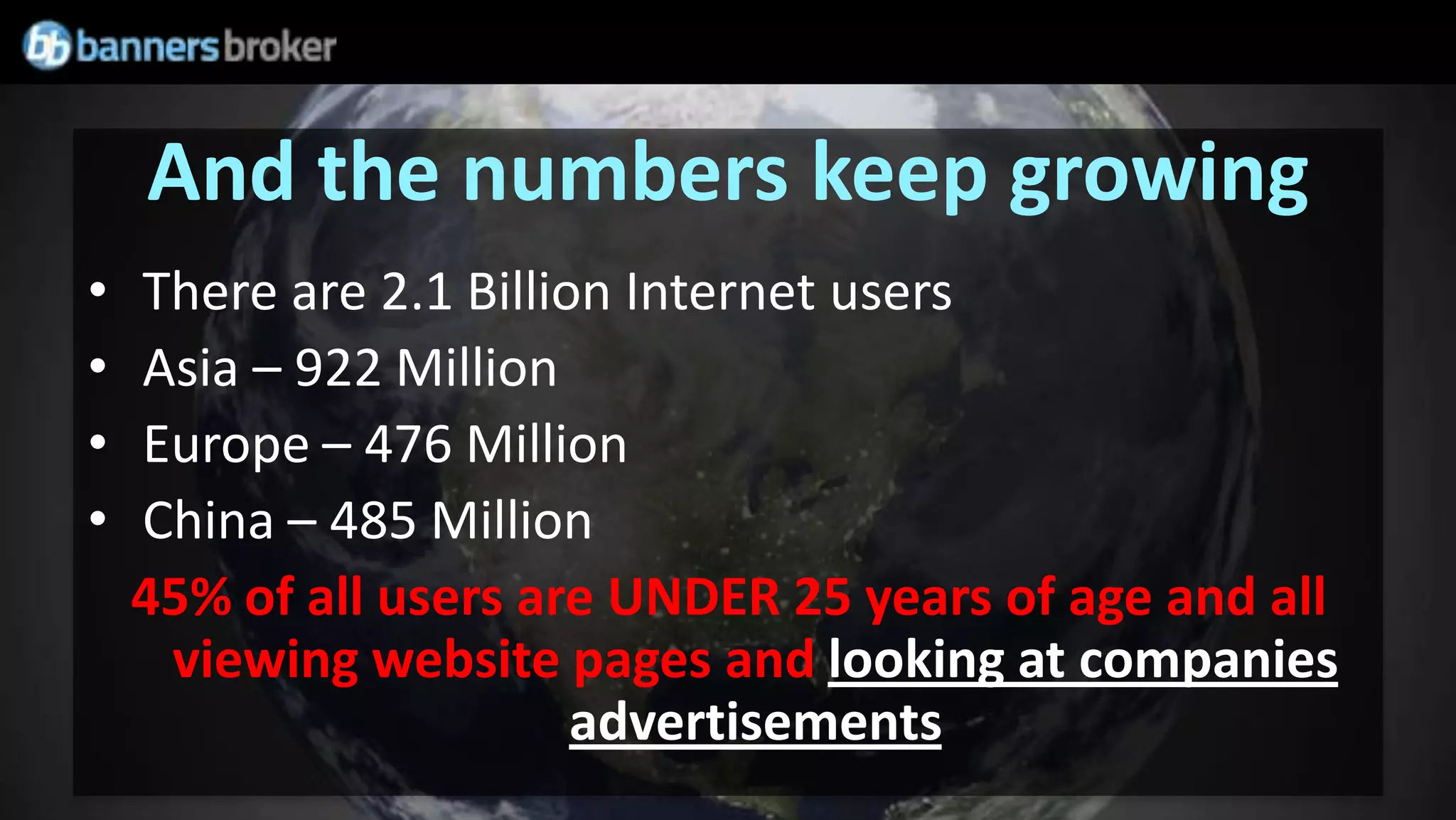 And the numbers keep growing
•   There are 2.1 Billion Internet users
•   Asia – 922 Million
•   Europe – 476 Million
•   China – 485 Million
    45% of all users are UNDER 25 years of age and all
     viewing website pages and looking at companies
                        advertisements
 