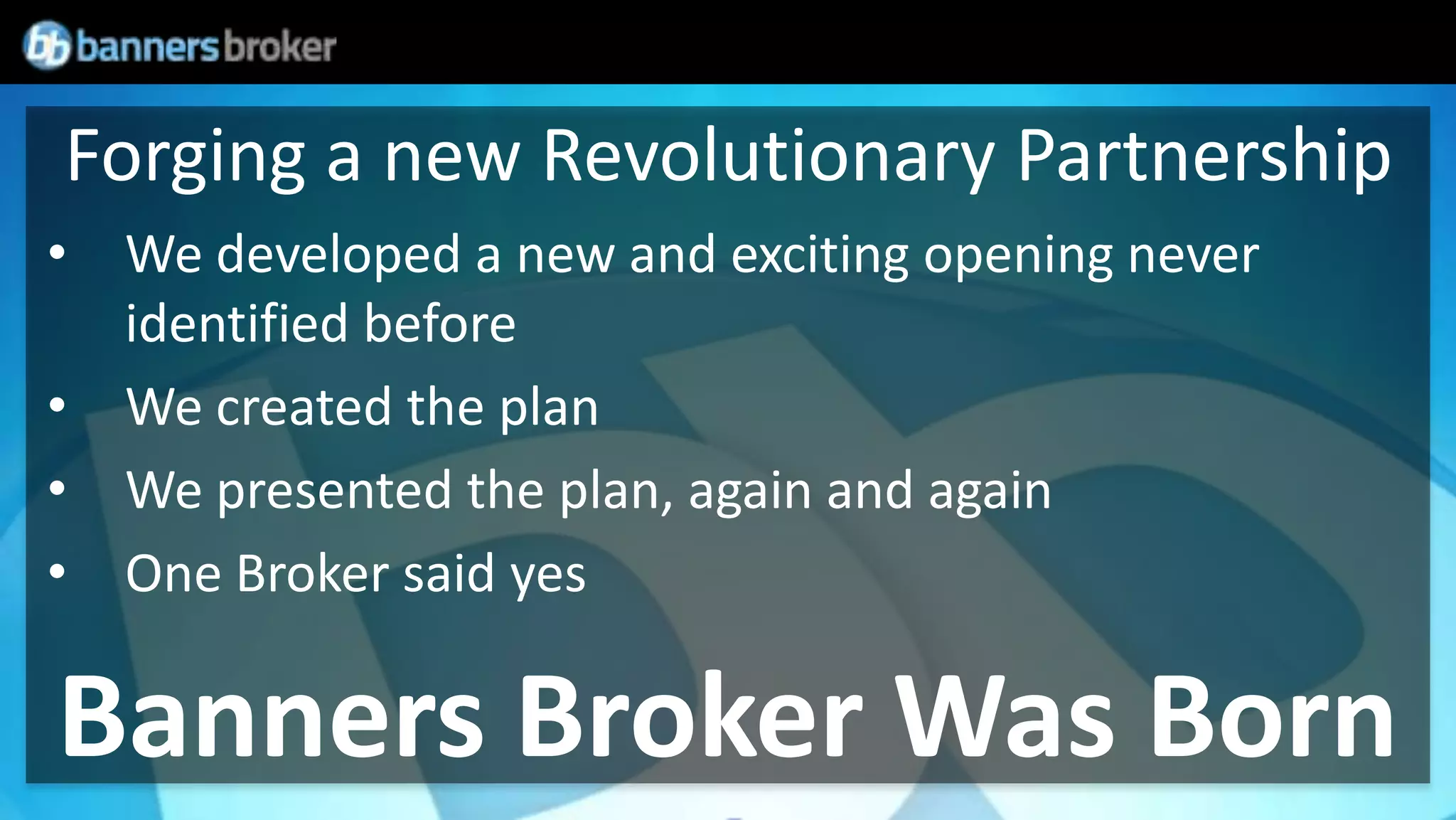 Forging a new Revolutionary Partnership
• We developed a new and exciting opening never
  identified before
• We created the plan
• We presented the plan, again and again
• One Broker said yes

Banners Broker Was Born
 
