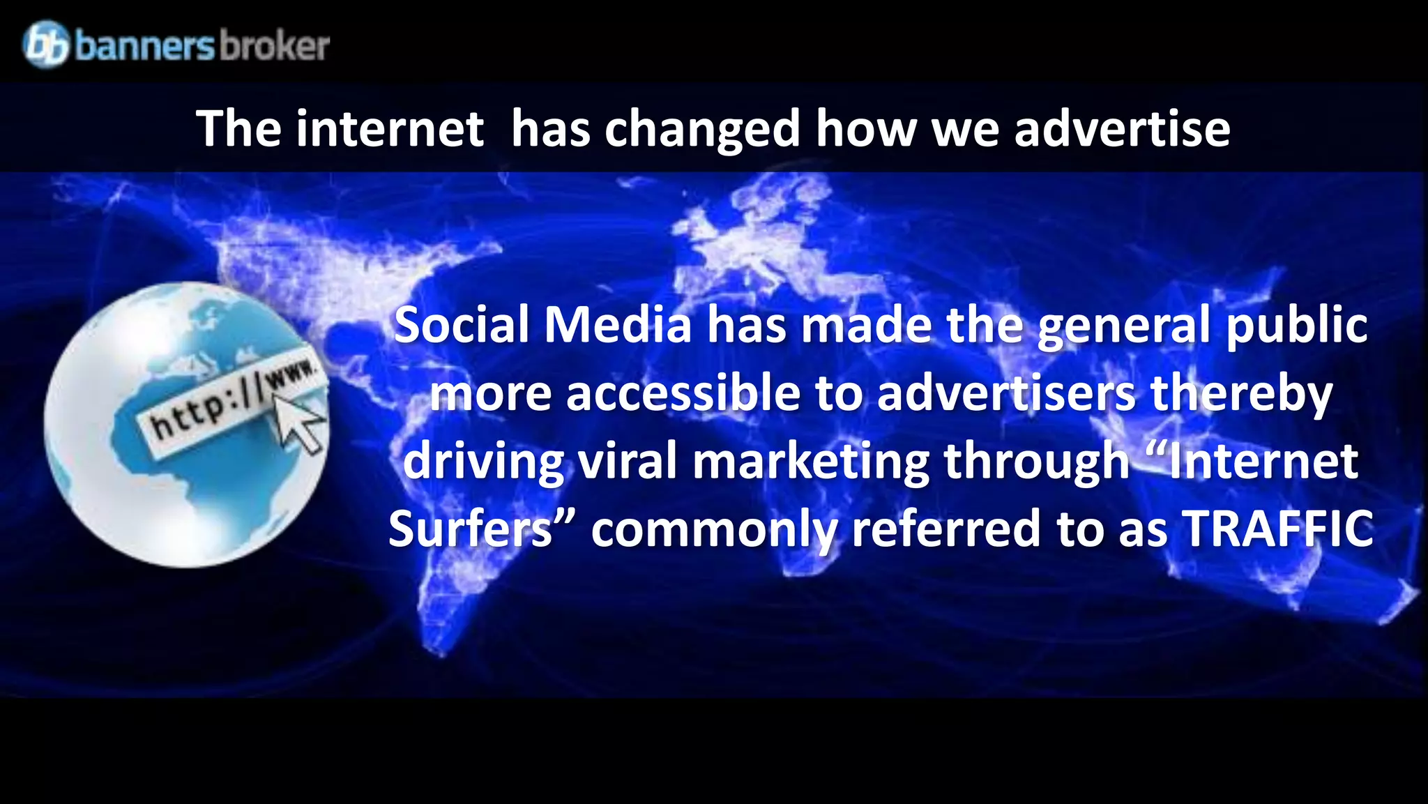 The internet has changed how we advertise


       Social Media has made the general public
         more accessible to advertisers thereby
        driving viral marketing through “Internet
       Surfers” commonly referred to as TRAFFIC
 
