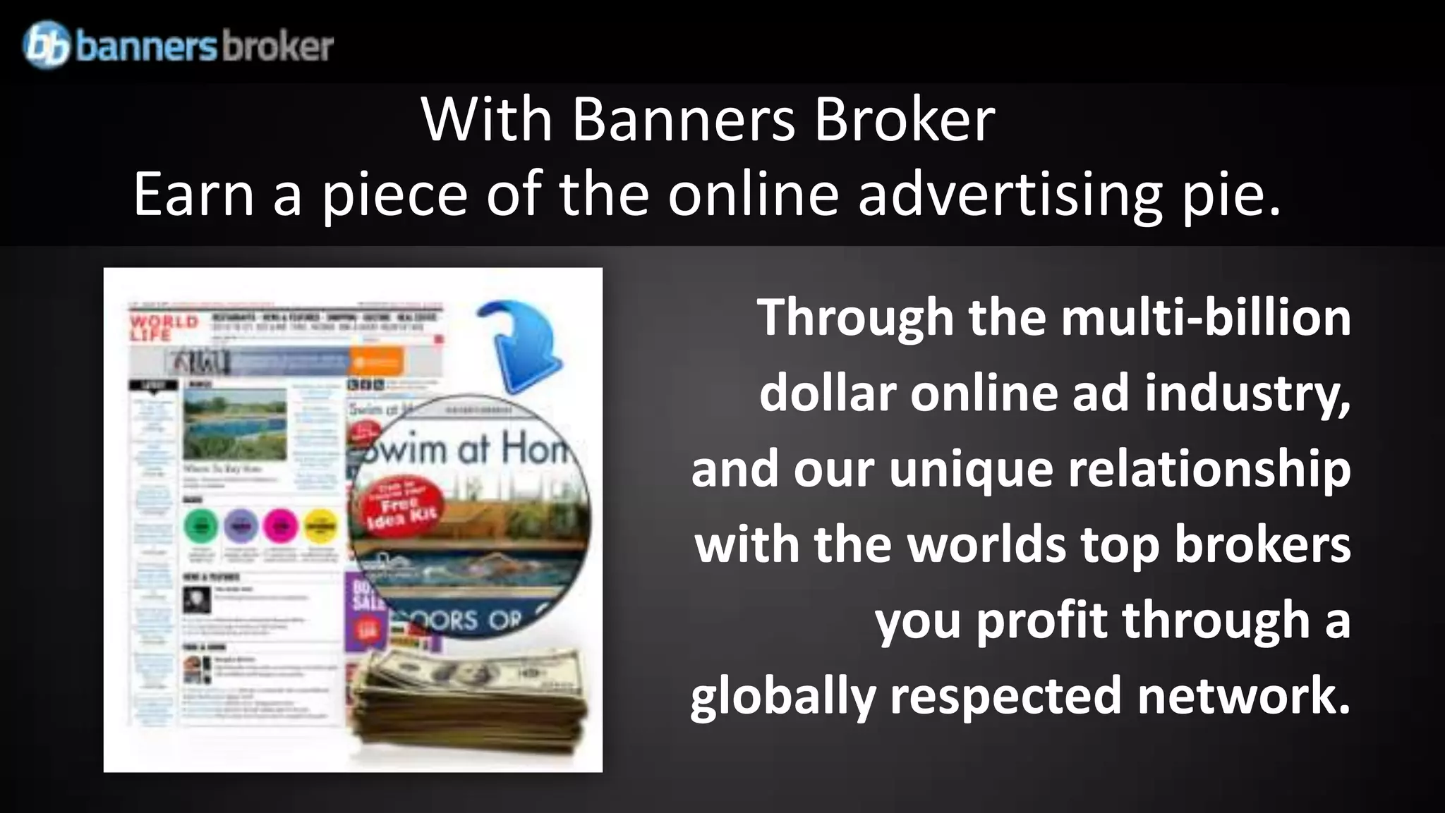 With Banners Broker
Earn a piece of the online advertising pie.
                       Through the multi-billion
                       dollar online ad industry,
                    and our unique relationship
                    with the worlds top brokers
                            you profit through a
                    globally respected network.
 