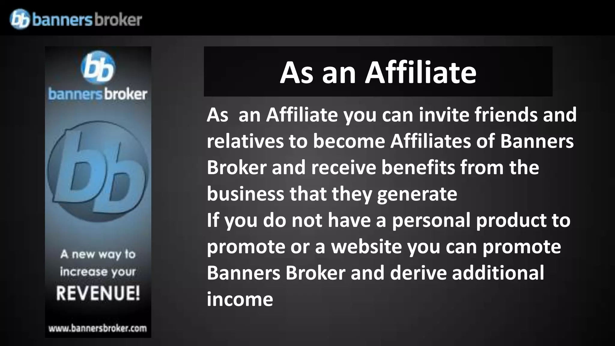As an Affiliate
As an Affiliate you can invite friends and
relatives to become Affiliates of Banners
Broker and receive benefits from the
business that they generate
If you do not have a personal product to
promote or a website you can promote
Banners Broker and derive additional
income
 