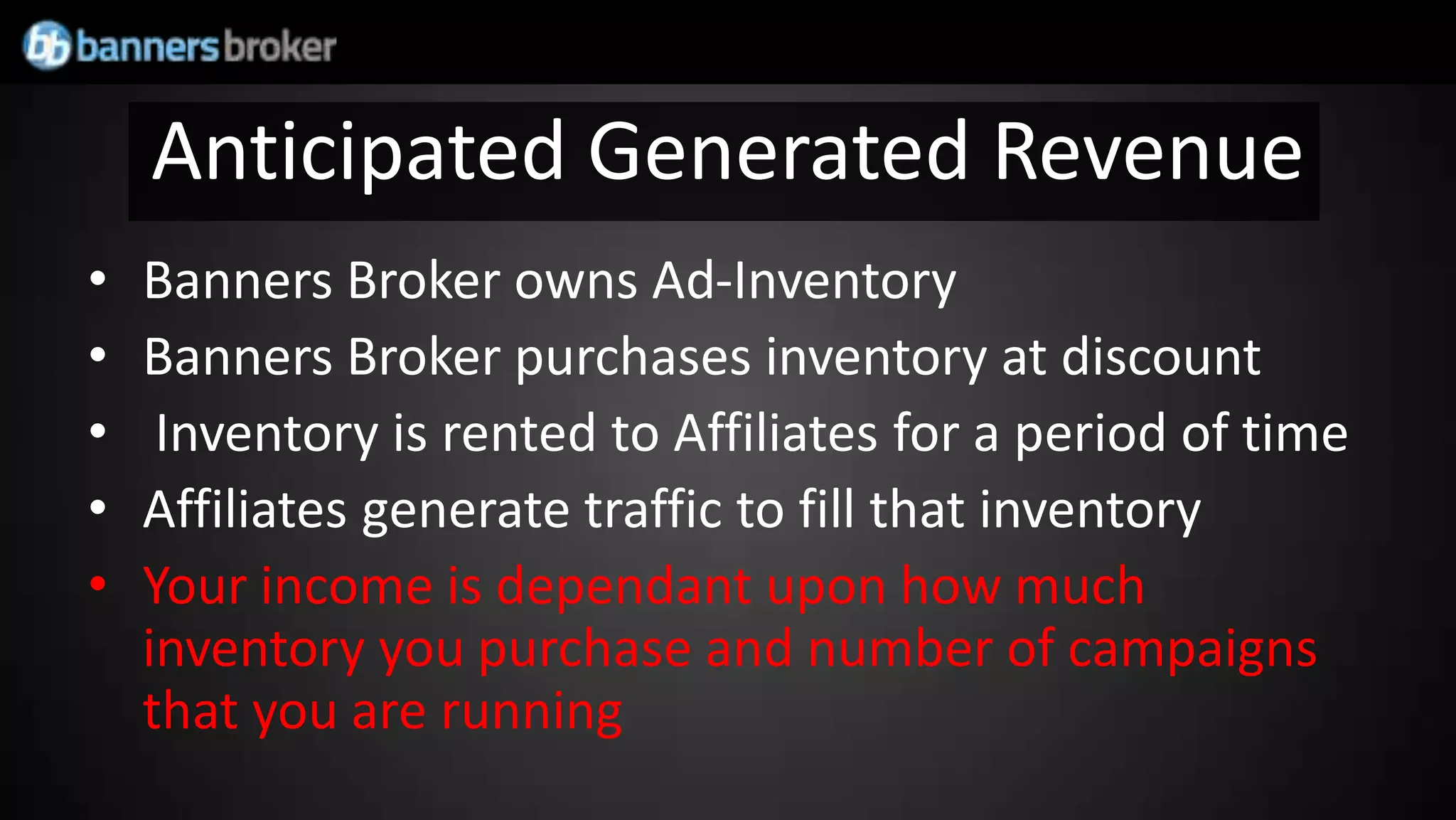 Anticipated Generated Revenue
•   Banners Broker owns Ad-Inventory
•   Banners Broker purchases inventory at discount
•    Inventory is rented to Affiliates for a period of time
•   Affiliates generate traffic to fill that inventory
•   Your income is dependant upon how much
    inventory you purchase and number of campaigns
    that you are running
 