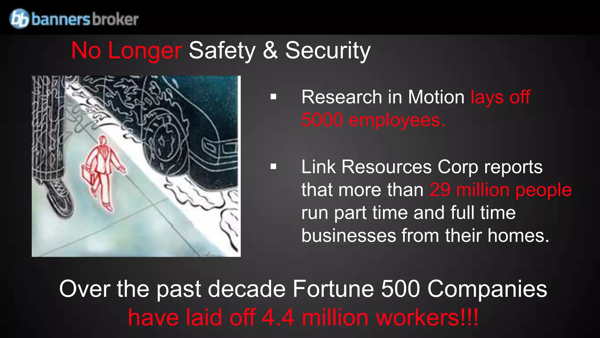 No Longer Safety & Security
                     Research in Motion lays off
                      5000 employees.

                     Link Resources Corp reports
                      that more than 29 million people
                      run part time and full time
                      businesses from their homes.

Over the past decade Fortune 500 Companies
      have laid off 4.4 million workers!!!
 