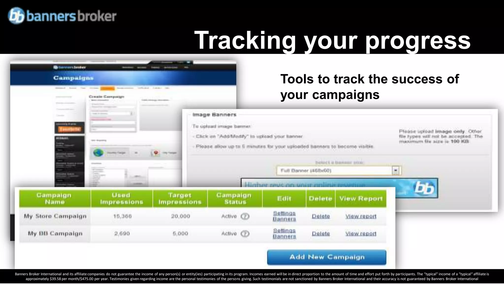 Tracking your progress
                                                                                                                                                                       Tools to track the success of
                                                                                                                                                                       your campaigns




Banners Broker International and its affiliate companies do not guarantee the income of any person(s) or entity(ies) participating in its program. Incomes earned will be in direct proportion to the amount of time and effort put forth by participants. The “typical" income of a “typical“ affiliate is
      approximately $39.58 per month/$475.00 per year. Testimonies given regarding income are the personal testimonies of the persons giving. Such testimonials are not sanctioned by Banners Broker International and their accuracy is not guaranteed by Banners Broker International
 
