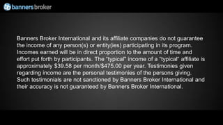 Banners Broker International and its affiliate companies do not guarantee
the income of any person(s) or entity(ies) participating in its program.
Incomes earned will be in direct proportion to the amount of time and
effort put forth by participants. The “typical" income of a “typical“ affiliate is
approximately $39.58 per month/$475.00 per year. Testimonies given
regarding income are the personal testimonies of the persons giving.
Such testimonials are not sanctioned by Banners Broker International and
their accuracy is not guaranteed by Banners Broker International.
 