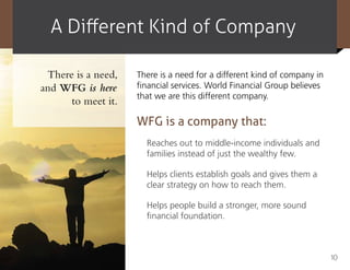 A Different Kind of Company

 There is a need,   There is a need for a different kind of company in
and WFG is here     financial services. World Financial Group believes
                    that we are this different company.
      to meet it.
                    WFG is a company that:
                      Reaches out to middle-income individuals and
                      families instead of just the wealthy few.

                      Helps clients establish goals and gives them a
                      clear strategy on how to reach them.

                      Helps people build a stronger, more sound
                      financial foundation.



                                                                         10
 