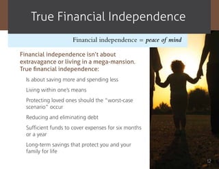True Financial independence
                     Financial independence = peace of mind

Financial independence isn’t about
extravagance or living in a mega-mansion.
True financial independence:
  Is about saving more and spending less
  Living within one’s means
  Protecting loved ones should the “worst-case
  scenario” occur
  Reducing and eliminating debt
  Sufficient funds to cover expenses for six months
  or a year
  Long-term savings that protect you and your
  family for life
                                                              12
 